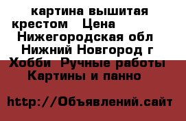 картина вышитая крестом › Цена ­ 15 000 - Нижегородская обл., Нижний Новгород г. Хобби. Ручные работы » Картины и панно   